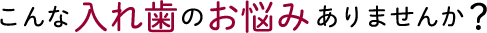 こんな入れ歯のお悩みありませんか？