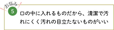 口の中に入れるものだから、清潔で汚れにくく汚れの目立たないものがいい
